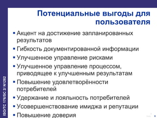 6
Date:
ISO/TC176/SC2/N1282
6
Потенциальные выгоды для
пользователя
 Акцент на достижение запланированных
результатов
 Гибкость документированной информации
 Улучшенное управление рисками
 Улучшенное управление процессом,
приводящее к улучшенным результатам
 Повышение удовлетворённости
потребителей
 Удержание и лояльность потребителей
 Усовершенствование имиджа и репутации
 Повышение доверия
 