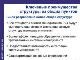 7
Date:
ISO/TC176/SC2/N1282
7
Ключевые преимущества
структуры из общих пунктов
Была разработана новая общая структура
 Все стандарты систем менеджмента ISO будут
выглядеть одинаково и иметь одинаковую
структуру (некоторые отклонения)
 Более эффективна для обращения с многими
требованиями системы менеджмента
 Предоставляет возможность интеграции
систем менеджмента
 Стандартизация основных определений
 