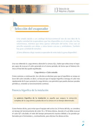 Unidad
Selección de
Máquinas y Equipos3
Selección del evaporador
Una simple ojeada a un catálogo técnico-comercial nos da una idea de la
amplia variedad de evaporadores que hay disponibles en el mercado. Los hay
voluminosos, mientras que otros apenas sobresalen del techo. Unos son un
sencillo serpentín con aletas, y otros tienen carcasa y ventiladores. También
hay gran variedad de tamaños.
∂Cómo debemos elegir nuestro evaporador de entre toda la gama disponible?.
15
rUna vez obtenida la ca ga térmica diaria de la cámara (QT), habrá que seleccionar el equi-
po capaz de evacuar el calor generado en el mismo periodo, de forma que el balance tér-
mico al final del día quede equilibrado:
Carga térmica = Calor extraído
Como veremos a continuación, los cálculos se efectúan para que el equilibrio se rompa en
favor del calor extraído; es decir, se buscará que el equipo frigorífico extraiga el calor más
rápidamente de lo que aumenta la carga térmica; eso permitirá que pueda efectuar paradas
periódicas, evitando su funcionamiento continuo.
Potencia frigorífica de la instalación
La potencia frigorífica de la instalación es aquella que asegura la extracción
completa de la carga térmica producida en la cámara en un tiempo determinado.
Como hemos dicho, para evitar que el equipo esté activo las 24 horas del día, se considera
un tiempo de funcionamiento de entre 16 y 18 horas diarias, durante el cual debe evacuar
el calor QT calculado; el resto del tiempo permanecerá inactivo debido a las paradas go-
bernadas por el termostato y, eventualmente, para efectuar los desescarches.
 
