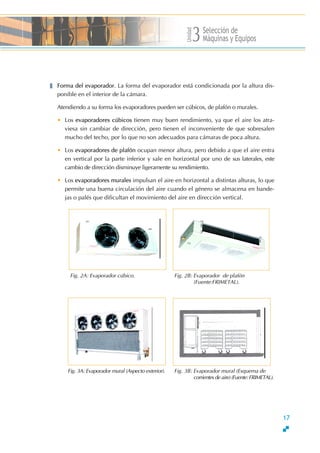 Unidad
Selección de
Máquinas y Equipos3
Forma del evaporador. La forma del evaporador está condicionada por la altura dis-
ponible en el interior de la cámara.
Atendiendo a su forma los evaporadores pueden ser cúbicos, de plafón o murales.
• Los evaporadores cúbicos tienen muy buen rendimiento, ya que el aire los atra-
viesa sin cambiar de dirección, pero tienen el inconveniente de que sobresalen
mucho del techo, por lo que no son adecuados para cámaras de poca altura.
• Los evaporadores de plafón ocupan menor altura, pero debido a que el aire entra
en vertical por la parte inferior y sale en horizontal por uno de sus laterales, este
cambio de dirección disminuye ligeramente su rendimiento.
• Los evaporadores murales impulsan el aire en horizontal a distintas alturas, lo que
permite una buena circulación del aire cuando el género se almacena en bande-
jas o palés que dificultan el movimiento del aire en dirección vertical.
Fig. 2A: Evaporador cúbico. Fig. 2B: Evaporador de plafón
(Fuente:FRIMETAL).
Fig. 3A: Evaporador mural (Aspecto exterior). Fig. 3B: Evaporador mural (Esquema de
corrientes de aire) (Fuente: FRIMETAL).
17
 