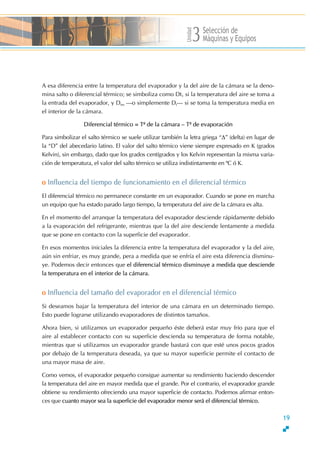 Unidad
Selección de
Máquinas y Equipos3
A esa diferencia entre la temperatura del evaporador y la del aire de la cámara se la deno-
mina salto o diferencial térmico; se simboliza como Dt1 si la temperatura del aire se toma a
la entrada del evaporador, y Dtm ƒo simplemente Dtƒ si se toma la temperatura media en
el interior de la cámara.
Diferencial térmico = T≤ de la cámara √ T≤ de evaporación
Para simbolizar el salto térmico se suele utilizar también la letra griega ≈∆∆ (delta) en lugar de
la ≈D∆ del abecedario latino. El valor del salto térmico viene siempre expresado en K (grados
Kelvin), sin embargo, dado que los grados centígrados y los Kelvin representan la misma varia-
ción de temperatura, el valor del salto térmico se utiliza indistintamente en ºC ó K.
o Influencia del tiempo de funcionamiento en el diferencial térmico
El diferencial térmico no permanece constante en un evaporador. Cuando se pone en marcha
un equipo que ha estado parado largo tiempo, la temperatura del aire de la cámara es alta.
En el momento del arranque la temperatura del evaporador desciende rápidamente debido
a la evaporación del refrigerante, mientras que la del aire desciende lentamente a medida
que se pone en contacto con la superficie del evaporador.
En esos momentos iniciales la diferencia entre la temperatura del evaporador y la del aire,
aún sin enfriar, es muy grande, pera a medida que se enfría el aire esta diferencia disminu-
ye. Podemos decir entonces que el diferencial térmico disminuye a medida que desciende
la temperatura en el interior de la cámara.
o Influencia del tamaño del evaporador en el diferencial térmico
Si deseamos bajar la temperatura del interior de una cámara en un determinado tiempo.
Esto puede lograrse utilizando evaporadores de distintos tamaños.
Ahora bien, si utilizamos un evaporador pequeño éste deberá estar muy frío para que el
aire al establecer contacto con su superficie descienda su temperatura de forma notable,
mientras que si utilizamos un evaporador grande bastará con que esté unos pocos grados
por debajo de la temperatura deseada, ya que su mayor superficie permite el contacto de
una mayor masa de aire.
Como vemos, el evaporador pequeño consigue aumentar su rendimiento haciendo descender
la temperatura del aire en mayor medida que el grande. Por el contrario, el evaporador grande
obtiene su rendimiento ofreciendo una mayor superficie de contacto. Podemos afirmar enton-
ces que cuanto mayor sea la superficie del evaporador menor será el diferencial térmico.
19
 