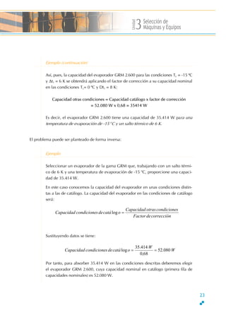 Unidad
Selección de
s3Máquinas y Equipo
Ejemplo (continuación)
Es decir, el evaporador GRM 2.600 tiene una capacidad de 35.414 W para una
.temperatura de evaporación de -15 o
C y un salto térmico de 6 K
Así, pues, la capacidad del evaporador GRM 2.600 para las condiciones Tc = -15 ºC
y ∆t1 = 6 K se obtendrá aplicando el factor de corrección a su capacidad nominal
en las condiciones Tc= 0 ºC y Dt1 = 8 K:
Capacidad otras condiciones = Capacidad catálogo x factor de corrección
= 52.080 W x 0,68 = 35414 W
El problema puede ser planteado de forma inversa:
Ejemplo
Sustituyendo datos se tiene:
Por tanto, para absorber 35.414 W en las condiciones descritas deberemos elegir
el evaporador GRM 2.600, cuya capacidad nominal en catálogo (primera fila de
capacidades nominales) es 52.080 W.
W
W
ocatádescondicioneCapacidad 080.52
68,0
414.35
log ==
Seleccionar un evaporador de la gama GRM que, trabajando con un salto térmi-
co de 6 K y una temperatura de evaporación de -15 o
C, proporcione una capaci-
dad de 35.414 W.
En este caso conocemos la capacidad del evaporador en unas condiciones distin-
tas a las de catálogo. La capacidad del evaporador en las condiciones de catálogo
será:
correccióndeFactor
scondicioneotrasCapacidad
ocatádescondicioneCapacidad =log
23
 
