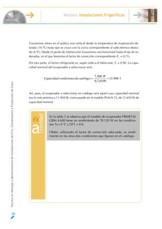 Módulo: Instalaciones Frigoríficas
TécnicoenMontajeyMantenimientodeInstalacionesdeFrío,ClimatizaciónyProduccióndeCalor
Trazaremos ahora en el gráfico una vertical desde la temperatura de evaporación de-
seada (-16 ºC) hasta que se cruce con la curva correspondiente al salto térmico desea-
do (6 ºC). Desde el punto de intersección trazaremos una horizontal hasta el eje de or-
denadas, en el que leeremos el factor de corrección correspondiente (Fc = 0,71).
Por otra parte, el factor refrigerante es, según indica el fabricante, Fr = 0,90. La capa-
cidad nominal del evaporador a seleccionar será:
W
x
W
ocatádescondicioneCapacidad 904.11
90,07,0
500.7
log ==
Así, pues, el evaporador a seleccionar en catálogo será aquel cuya capacidad nominal
sea lo más próxima a 11.904 W, como puede ser el modelo PLM-N 72, de 11.650 W de
capacidad nominal.
En la tabla 5 se observa que el modelo de evaporador FRIMETAL
GRM 4.600 tiene un rendimiento de 78.120 W en las condicio-
nes Tc= 0 o
C y DT1 = 8 K.
Obtén, utilizando el factor de corrección adecuado, su rendi-
miento en las otras dos condiciones que figuran en el catálogo.
ctivid
a
ad
2
26
 