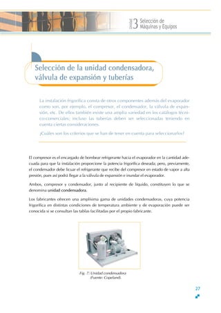 Unidad
Selección de
Máquinas y Equipos3
Selección de la unidad condensadora,
válvula de expansión y tuberías
La instalación frigorífica consta de otros componentes además del evaporador
como son, por ejemplo, el compresor, el condensador, la válvula de expan-
sión, etc. De ellos también existe una amplia variedad en los catálogos técni-
co-comerciales; incluso las tuberías deben ser seleccionadas teniendo en
cuenta ciertas consideraciones.
∂Cuáles son los criterios que se han de tener en cuenta para seleccionarlos?
El compresor es el encargado de bombear refrigerante hacia el evaporador en la cantidad ade-
cuada para que la instalación proporcione la potencia frigorífica deseada; pero, previamente,
el condensador debe licuar el refrigerante que recibe del compresor en estado de vapor a alta
presión, pues así podrá llegar a la válvula de expansión e inundar el evaporador.
Ambos, compresor y condensador, junto al recipiente de líquido, constituyen lo que se
denomina unidad condensadora.
Los fabricantes ofrecen una amplísima gama de unidades condensadoras, cuya potencia
frigorífica en distintas condiciones de temperatura ambiente y de evaporación puede ser
conocida si se consultan las tablas facilitadas por el propio fabricante.
Fig. 7: Unidad condensadora
(Fuente: Copeland).
27
 