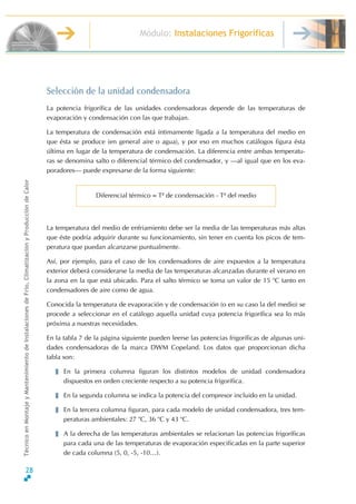 Módulo: Instalaciones Frigoríficas
TécnicoenMontajeyMantenimientodeInstalacionesdeFrío,ClimatizaciónyProduccióndeCalor
a.
Selección de la unidad condensadora
La potencia frigorífica de las unidades condensadoras depende de las temperaturas de
evaporación y condensación con las que trabajan.
La temperatura de condensación está íntimamente ligada a la temperatura del medio en
que ésta se produce (en general aire o agua), y por eso en muchos catálogos figura ésta
última en lugar de la temperatura de condensación. La diferencia entre ambas temperatu-
ras se denomina salto o diferencial térmico del condensador, y ƒal igual que en los eva-
poradoresƒ puede expresarse de la forma siguiente:
Diferencial térmico = T≤ de condensación - T≤ del medio
La temperatura del medio de enfriamiento debe ser la media de las temperaturas más altas
que éste podría adquirir durante su funcionamiento, sin tener en cuenta los picos de tem-
peratura que puedan alcanzarse puntualmente.
Así, por ejemplo, para el caso de los condensadores de aire expuestos a la temperatura
exterior deberá considerarse la media de las temperaturas alcanzadas durante el verano en
la zona en la que está ubicado. Para el salto térmico se toma un valor de 15 o
C tanto en
condensadores de aire como de agua.
Conocida la temperatura de evaporación y de condensación (o en su caso la del medio) se
procede a seleccionar en el catálogo aquella unidad cuya potencia frigorífica sea lo más
próxima a nuestras necesidades.
En la tabla 7 de la página siguiente pueden leerse las potencias frigoríficas de algunas uni-
dades condensadoras de la marca DWM Copeland. Los datos que proporcionan dicha
tabla son:
En la primera columna figuran los distintos modelos de unidad condensadora
dispuestos en orden creciente respecto a su potencia frigorífic
En la segunda columna se indica la potencia del compresor incluido en la unidad.
En la tercera columna figuran, para cada modelo de unidad condensadora, tres tem-
peraturas ambientales: 27 o
C, 36 o
C y 43 o
C.
A la derecha de las temperaturas ambientales se relacionan las potencias frigoríficas
para cada una de las temperaturas de evaporación especificadas en la parte superior
de cada columna (5, 0, -5, -10º).
28
 