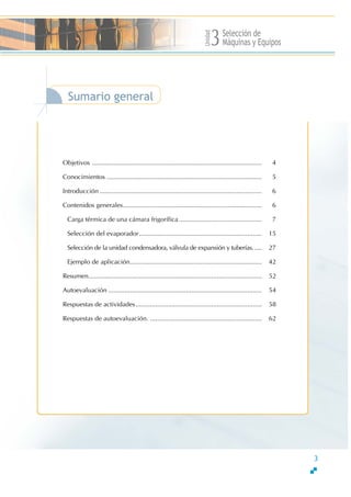Unidad
Selección de
Máquinas y Equipos3
3
Sumario general
Objetivos .............................................................................................. 4
Conocimientos ...................................................................................... 5
Introducción.......................................................................................... 6
Contenidos generales............................................................................. 6
Carga térmica de una cámara frigorífica.............................................. 7
Selección del evaporador.................................................................... 15
Selección de la unidad condensadora, válvula de expansión y tuberías..... 27
Ejemplo de aplicación......................................................................... 42
Resumen................................................................................................ 52
Autoevaluación ..................................................................................... 54
Respuestas de actividades...................................................................... 58
Respuestas de autoevaluación. .............................................................. 62
 