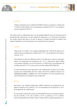 30
Módulo: Instalaciones Frigoríficas
TécnicoenMontajeyMantenimientodeInstalacionesdeFrío,ClimatizaciónyProduccióndeCalor
Puedes comprobar que la unidad AU25/DKM-7X tiene una potencia calorífica de
2.520 W cuando trabaja con una temperatura ambiente de 36 o
C y una tempera-
tura de evaporación de 0 o
C.
Ejemplo
Para seleccionar la unidad adecuada a tus necesidades deberás entrar en horizontal por la
temperatura de evaporación a la que trabajará la instalación, y en vertical por la tempera-
tura media máxima del lugar en el que se ubicará la unidad, buscando el modelo cuya
potencia frigorífica sea lo más próxima a las condiciones de tu proyecto.
Ejemplo
Seleccionar en la tabla 7 una unidad condensadora de 2.500 W de potencia fri-
gorífica para una temperatura ambiente de 27 o
C y una temperatura de evapora-
ción de -15 o
C.
Para efectuar la selección debemos entrar en la tabla por la columna correspon-
diente a la temperatura de evaporación de -15 o
C y seleccionar aquel modelo
cuya potencia frigorífica sea lo más próxima a 2.500 W para una temperatura de
condensación de 27 o
C. En este caso se trata del modelo AD25/DKJ-10X.
Si nuestra temperatura de evaporación o de condensación no figura en el catálo-
go pero está comprendida entre dos valores del mismo, podemos efectuar una
interpolación gráfica o analítica con el fin de obtener con más exactitud la po-
tencia frigorífica de la unidad en esas condiciones.
Ejemplo
Seleccionar una unidad condensadora DWM Copeland que proporcione una
potencia frigorífica de 2.500 W a -8 o
C de temperatura de evaporación y 36 o
C
de temperatura de condensación.
En una primera estimación vemos que AM25/DKJ-10X tiene una potencia frigorí-
fica de 2.740 W a -5 o
C y de 2.320 W a -10 o
C. La potencia a -8 o
C, 2.500 W,
estará comprendida entre ambos valores. Gráficamente se puede representar así:
 