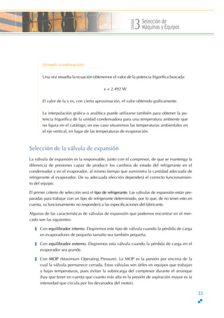 Unidad
Selección de
Máquinas y Equipos3
Ejemplo (continuación)
Una vez resuelta la ecuación obtenemos el valor de la potencia frigorífica buscada:
x = 2.492 W
El valor de la x es, con cierta aproximación, el valor obtenido gráficamente.
La interpolación gráfica o analítica puede utilizarse también para obtener la po-
tencia frigorífica de la unidad condensadora para una temperatura ambiente que
no figura en el catálogo; en ese caso situaremos las temperaturas ambientales en
el eje vertical, en lugar de las temperaturas de evaporación.
Selección de la válvula de expansión
La válvula de expansión es la responsable, junto con el compresor, de que se mantenga la
diferencia de presiones capaz de producir los cambios de estado del refrigerante en el
condensador y en el evaporador, al mismo tiempo que suministra la cantidad adecuada de
refrigerante al evaporador. De su adecuada elección dependerá el correcto funcionamien-
to del equipo.
El primer criterio de selección será el tipo de refrigerante. Las válvulas de expansión están pre-
paradas para trabajar con un tipo de refrigerante determinado, por lo que, de no tener esto en
cuenta, su funcionamiento no responderá a las especificaciones del fabricante.
Algunas de las características de válvulas de expansión que podemos encontrar en el mer-
cado son las siguientes:
Con equilibrador interno. Elegiremos este tipo de válvula cuando la pérdida de carga
en evaporadores de pequeño tamaño sea también pequeña.
Con equilibrador externo. Elegiremos esta válvula cuando la pérdida de carga en el
evaporador sea grande.
Con MOP (Maximum Operating Pressure). La MOP es la presión por encima de la
cual la válvula permanece cerrada. Estas válvulas son útiles en equipos que trabajan
a bajas temperaturas, pues evitan la sobrecarga del compresor durante el arranque
(hay que tener en cuenta que cuanto más alta es la presión de aspiración mayor es la
intensidad que circula por los devanados del motor).
33
 
