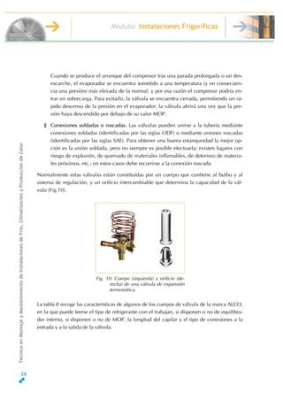 Módulo: Instalaciones Frigoríficas
TécnicoenMontajeyMantenimientodeInstalacionesdeFrío,ClimatizaciónyProduccióndeCalor
Cuando se produce el arranque del compresor tras una parada prolongada o un des-
escarche, el evaporador se encuentra sometido a una temperatura (y en consecuen-
cia una presión) más elevada de la normal, y por esa razón el compresor podría en-
trar en sobrecarga. Para evitarlo, la válvula se encuentra cerrada, permitiendo un rá-
pido descenso de la presión en el evaporador; la válvula abrirá una vez que la pre-
sión haya descendido por debajo de su valor MOP.
Conexiones soldadas o roscadas. Las válvulas pueden unirse a la tubería mediante
conexiones soldadas (identificadas por las siglas ODF) o mediante uniones roscadas
(identificadas por las siglas SAE). Para obtener una buena estanqueidad la mejor op-
ción es la unión soldada, pero no siempre es posible efectuarla; existen lugares con
riesgo de explosión, de quemado de materiales inflamables, de deterioro de materia-
les próximos, etc.; en estos casos debe recurrirse a la conexión roscada.
Normalmente estas válvulas están constituidas por un cuerpo que contiene al bulbo y al
sistema de regulación, y un orificio intercambiable que determina la capacidad de la vál-
vula (Fig.10).
Fig. 10: Cuerpo (izquierda) y orificio (de-
recha) de una válvula de expansión
termostática.
La tabla 8 recoge las características de algunos de los cuerpos de válvula de la marca ALCO,
en la que puede leerse el tipo de refrigerante con el trabajan, si disponen o no de equilibra-
dor interno, si disponen o no de MOP, la longitud del capilar y el tipo de conexiones a la
entrada y a la salida de la válvula.
34
 