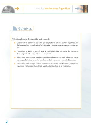 4
Módulo: Instalaciones Frigoríficas
TécnicoenMontajeyMantenimientodeInstalacionesdeFrío,ClimatizaciónyProduccióndeCalor
Objetivos
Al finalizar el estudio de esta unidad serás capaz de:
Cuantificar las ganancias de calor que se producen en una cámara frigorífica por
distintos motivos (entrada a través de paredes, carga de género, apertura de puertas,
etc.).
Determinar la potencia frigorífica de la instalación capaz de extraer las ganancias
de calor producidas en el interior de la cámara.
Seleccionar en catálogos técnico-comerciales el evaporador más adecuado y que
mantenga el aire interior en las condiciones de temperatura y humedad deseadas.
Seleccionar en catálogos técnico-comerciales la unidad condensadora, válvula de
expansión y tuberías en función de la potencia frigorífica de la instalación.
 