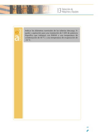 Unidad
Selección de
Máquinas y Equipos3
Indicar los diámetros nominales de las tuberías descarga, lí-
quido y aspiración para una instalación de 5 kW de potencia
frigorífica que trabajará con R404A a una temperatura de
condensación de 40 o
C y una temperatura de evaporación de
-10 o
C.
ctivid
a
ad
3
41
 