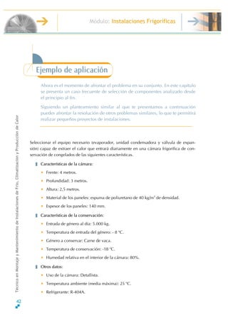 Módulo: Instalaciones Frigoríficas
TécnicoenMontajeyMantenimientodeInstalacionesdeFrío,ClimatizaciónyProduccióndeCalor
Ejemplo de aplicación
Ahora es el momento de afrontar el problema en su conjunto. En este capítulo
se presenta un caso frecuente de selección de componentes analizado desde
el principio al fin.
Siguiendo un planteamiento similar al que te presentamos a continuación
puedes afrontar la resolución de otros problemas similares, lo que te permitirá
realizar pequeños proyectos de instalaciones.
Seleccionar el equipo necesario (evaporador, unidad condensadora y válvula de expan-
sión) capaz de extraer el calor que entrará diariamente en una cámara frigorífica de con-
servación de congelados de las siguientes características.
Características de la cámara:
• Frente: 4 metros.
• Profundidad: 3 metros.
• Altura: 2,5 metros.
• Material de los paneles: espuma de poliuretano de 40 kg/m3
de densidad.
• Espesor de los paneles: 140 mm.
Características de la conservación:
• Entrada de género al día: 5.000 kg.
• Temperatura de entrada del género: - 8 o
C.
• Género a conservar: Carne de vaca.
• Temperatura de conservación: -18 o
C.
• Humedad relativa en el interior de la cámara: 80%.
Otros datos:
• Uso de la cámara: Detallista.
• Temperatura ambiente (media máxima): 25 o
C.
• Refrigerante: R-404A.
42
 