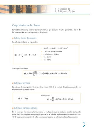 Unidad
Selección de
Máquinas y Equipos3
Carga térmica de la cámara
Para obtener la carga térmica de la cámara hay que calcular el calor que entra a través de
las paredes, por servicio y por carga de género.
o Calor a través de paredes
Se calcula mediante la expresión:
• [ ] 2
m592,532,54342S =×+×+×=
• λ = 0,020 w/m K (ver tabla)
• e = 140 mm = 0,14 m
• Te = 25 ºC
• Ti = -18 ºC
4,86)( ×−××= iep TT
e
SQ
λ
Sustituyendo valores:
43
( )[ ] díakJQp /314.314,861825
14,0
020,0
59 =×−−××=
o Calor por servicio
La entrada de calor por servicio se estima en un 25% de la entrada de calor por paredes en
el caso de uso para detallistas:
Por lo que:
díakJQs /828.7314.31
100
25
=×=Q ps Q%25=
o Calor por carga de género
En el caso que nos ocupa el enfriamiento se realiza sin que se produzca cambio de fase: la
carne entra ya congelada a una temperatura de -8 o
C y ha de bajarse su temperatura hasta los -
18 o
C para su conservación. El calor a extraer de la carne se calcula mediante la expresión:
 