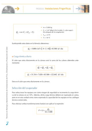 Módulo: Instalaciones Frigoríficas
TécnicoenMontajeyMantenimientodeInstalacionesdeFrío,ClimatizaciónyProduccióndeCalor
Sustituyendo estos datos en la fórmula obtenemos:
• m = 5.000 kg
• Ce = 1,67 kJ/kg K (En la tabla 3: calor especí-
fico después de la congelación)
• Tent = -8 o
C
• Ti = -18 o
C
)( ienteg TTCmQ −××=
( )[ ] díakJQg /500.8318867,1000.5 =−−−××=
o Carga térmica diaria
El calor que entra diariamente en la cámara será la suma de los calores obtenidos ante-
riormente:
gspt QQQQ ++=
díakJQt /642.122500.83828.7314.31 =++=
Este es el calor que entra diariamente en la cámara.
Selección del evaporador
Para seleccionar los equipos con cierto margen de seguridad se incrementa la carga térmi-
ca de la cámara en un 10%. Además, dicha carga térmica deberá ser expresada en vatios,
pues es en esta unidad como viene expresada la capacidad de los equipos en los catálogos
técnico-comerciales.
Para efectuar ambas transformaciones bastará con aplicar la expresión:
600.316
1,1
×
×= TQ
P
44
 
