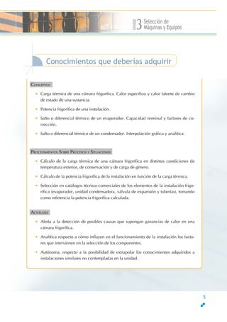 Unidad
Selección de
Máquinas y Equipos3
Conocimientos que deberías adquirir
CONCEPTOSS
• Carga térmica de una cámara frigorífica. Calor específico y calor latente de cambio
de estado de una sustancia.
• Potencia frigorífica de una instalación.
• Salto o diferencial térmico de un evaporador. Capacidad nominal y factores de co-
rrección.
• Salto o diferencial térmico de un condensador. Interpolación gráfica y analítica.
PROCEDIMIENTOS SOBRE PROCESOS Y SITUACIONESS
• Cálculo de la carga térmica de una cámara frigorífica en distintas condiciones de
temperatura exterior, de conservación y de carga de género.
• Cálculo de la potencia frigorífica de la instalación en función de la carga térmica.
• Selección en catálogos técnico-comerciales de los elementos de la instalación frigo-
rífica (evaporador, unidad condensadora, válvula de expansión y tuberías), tomando
como referencia la potencia frigorífica calculada.
ACTITUDESS
• Alerta a la detección de posibles causas que supongan ganancias de calor en una
cámara frigorífica.
• Analítica respecto a cómo influyen en el funcionamiento de la instalación los facto-
res que intervienen en la selección de los componentes.
• Autónoma, respecto a la posibilidad de extrapolar los conocimientos adquiridos a
instalaciones similares no contempladas en la unidad.
5
 