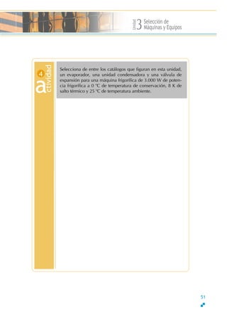 Unidad
Selección de
Máquinas y Equipos3
Selecciona de entre los catálogos que figuran en esta unidad,
un evaporador, una unidad condensadora y una válvula de
expansión para una máquina frigorífica de 3.000 W de poten-
cia frigorífica a 0 o
C de temperatura de conservación, 8 K de
salto térmico y 25 o
C de temperatura ambiente.
ctivid
a
ad
4
51
 