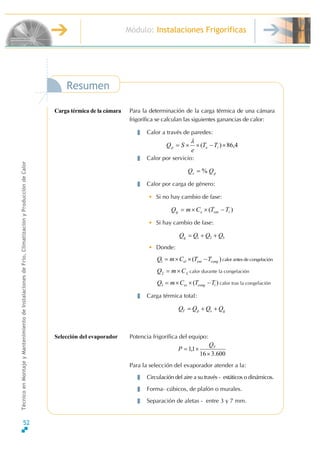 52
Módulo: Instalaciones Frigoríficas
TécnicoenMontajeyMantenimientodeInstalacionesdeFrío,ClimatizaciónyProduccióndeCalor
Separación de aletas - entre 3 y 7 mm.
600.316
1,1
×
×= TQ
P
Para la selección del evaporador atender a la:
Circulación del aire a su través - estáticos o dinámicos.
Forma- cúbicos, de plafón o murales.
gspT QQQQ ++=
Potencia frigorífica del equipo:
)(3 iconges TTCmQ −××= calor tras la congelación
Carga térmica total:
calor durante la congelaciónLCmQ ×=2
calor antes de congelación)(1 congentel TTCmQ −××=
321 QQQQg ++=
• Donde:
)( ienteg TTCmQ −××=
• Si hay cambio de fase:
ps QQ %=
Calor por carga de género:
• Si no hay cambio de fase:
4,86)( ×−××= iep TT
e
SQ
λ
Calor por servicio:
Para la determinación de la carga térmica de una cámara
frigorífica se calculan las siguientes ganancias de calor:
Calor a través de paredes:
Resumen
Carga térmica de la cámara
Selección del evaporador
 