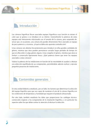 6
Módulo: Instalaciones Frigoríficas
Introducción
TécnicoenMontajeyMantenimientodeInstalacionesdeFrío,ClimatizaciónyProduccióndeCalor
Las cámaras frigoríficas llevan asociados equipos frigoríficos cuya función es extraer el
calor que se genera o se introduce en su interior. Generalmente la potencia de estos
equipos está íntimamente relacionada con el tamaño de la cámara, pero sorprende ob-
servar que, en ocasiones, una cámara de grandes dimensiones lleve asociado un equipo
de poca potencia y viceversa. ∂A qué se debe esta aparente contradicción?
Unas cámaras son abiertas frecuentemente para introducir en ellas grandes cantidades de
género, mientras que otras pueden permanecer cerradas largos períodos de tiempo sin
que en ellas entre ni salga género alguno. Unas congelan el género, mientras que otras se
limitan a conservarlo ligeramente fresco. ∂Qué potencia tienen que tener los equipos
asociados a estas cámaras?
Valorar la potencia de las instalaciones en función de las necesidades te ayudará a efectuar
una selección equilibrada de sus componentes, permitiéndote además realizar y ejecutar
pequeños proyectos de instalaciones.
Contenidos generales
En esta unidad didáctica estudiarás, por un lado, los factores que determinan la selección
del equipo frigorífico para que sea capaz de mantener el aire de la cámara frigorífica en
las condiciones de temperatura y humedad que requiere el producto almacenado.
Por otro lado, también estudiarás los datos que proporcionan los catálogos técnico-
comerciales respecto a los componentes de la instalación frigorífica, y en particular los
aspectos sobre los que debes centrar tu atención al efectuar la selección.
 