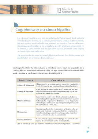 Unidad
Selección de
Máquinas y Equipos3
7
Carga térmica de una cámara frigorífica
Las cámaras frigoríficas son recintos aislados diseñados con el fin de evitar la
entrada de calor exterior. Si la cámara permaneciera cerrada indefinidamente,
tan solo entraría en ella el calor que atraviesa sus paredes. Pero de nada servi-
ría una cámara frigorífica si no se pudiera acceder al género almacenado en
su interior, y para acceder a él hay que abrir puertas, encender luces y quizá
accionar algún motor eléctrico.
∂Se genera calor en estas acciones? ∂Qué otras fuentes de calor te parece que
puede haber en el interior de una cámara?
En el capítulo anterior ha sido analizada la entrada de calor a través de las paredes de la
cámara, pero esa no es la única fuente de calor. He aquí una relación de las distintas fuen-
tes de calor que se pueden encontrar en una cámara frigorífica:
FUENTES DE CALOR CARACTERÍSTICAS
A través de las paredes
El calor exterior se propaga hacia el interior por conducción a
través del material que constituye las paredes de la cámara.
A través de las puertas
Cada vez que se abre la puerta de la cámara sale una por-
ción de aire frío de su interior y entra otra porción de aire
caliente procedente del exterior.
Motores eléctricos
Estos motores emiten calor debido al efecto Joule. En una
cámara frigorífica se pueden encontrar motores en los venti-
ladores de los evaporadores dinámicos y en la maquinaria
utilizada para la elevación o el transporte del género (carre-
tillas elevadoras, carros, etc.).
Desescarches
Los desescarches de los evaporadores se llevan a cabo ge-
neralmente mediante resistencias eléctricas o mediante la
introducción de gas caliente en el evaporador. En ambos
casos la emisión de calor es considerable.
Iluminación interior
Cada fuente de luz es al mismo tiempo una fuente de calor
que ha de ser tenida en cuenta en los cálculos.
Tabla 1: Fuentes de calor que podemos encontrar en una cámara frigorífica. (Continúa)
 