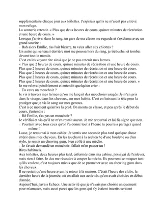 supplémentaire chaque jour aux toilettes. J'espèrais qu'ils ne m'aient pas enlevé
mon refuge.
La sonnerie retentit. « Plus que deux heures de cours, quinze minutes de récréation
et une heure de cours. »
Lorsque j'arrivai dans le rang, un gars de ma classe me regarda et s'exclama avec un
grand sourire :
⁃ Bah alors Emilie, t'as l'air bizarre, tu veux aller aux chiottes ?
Un autre qui se tenait derrière moi me poussa hors du rang, je trébuchai et tombai
devant tout le monde.
C'est en les voyant rire ainsi que je ne pus retenir mes larmes.
« Plus que 2 heures de cours, quinze minutes de récréation et une heure de cours.
Plus que 2 heures de cours, quinze minutes de récréation et une heure de cours.
Plus que 2 heures de cours, quinze minutes de récréation et une heure de cours.
Plus que 2 heures de cours, quinze minutes de récréation et une heure de cours.
Plus que 2 heures de cours, quinze minutes de récréation et une heure de cours. »
Je me relevai péniblement et entendit quelqu'un crier :
⁃ Tu veux un mouchoir ?
Je vis à travers mes larmes qu'on me lançait des mouchoirs usagés. Je m'en pris
dans le visage, dans les cheveux, sur mes habits. C'est en baissant la tête pour la
protéger que je vis le sang sur mes genoux.
C'est à ce moment qu'arriva la prof. On monta en classe, et peu après le début du
cours, j'entendis :
⁃ Hé Emilie, t'as pas un mouchoir ?
Je vérifiai et vis qu'il ne m'en restait aucun. Je me retournai et lui fis signe que non.
⁃ Pourtant avec tous ceux qu'on t'a donné tout à l'heure tu pourrais partager quand
même !
Lasse, je retournai à mon cahier. Je sentis une seconde plus tard quelque chose
attérir dans mes cheveux. En les touchant à la recherche d'une boulette ou d'un
stylo, je sentis un chewing gum, bien collé à une mèche.
⁃ Je t'avais demandé un mouchoir, fallait m'en passer un !
Rires habituels.
Aux toilettes, deux heures plus tard, enfermée dans ma cabine, j'essayai de l'enlever,
mais rien à faire. Je dus me résoudre à couper la mèche. Ils pourront se moquer tant
qu'ils veulent, c'est toujours mieux que de se promener avec un chewing gum dans
les cheveux.
Il ne restait qu'une heure avant le retour à la maison. C'était l'heure des clubs, la
dernière heure de la journée, où on allait aux activités qu'on avait choisies en début
d'année.
Aujourd'hui, j'avais Echecs. Une activité que je n'avais pas choisie uniquement
pour m'amuser, mais aussi parce que les gens qui s'y étaient inscrits seraient
 