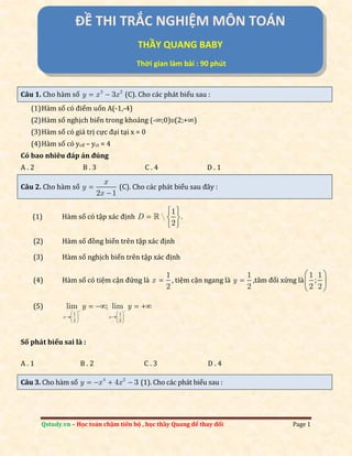 Qstudy.vn – Học toán chậm tiến bộ , học thầy Quang để thay đổi Page 1
Câu 1. Cho hàm số 3 2
3y x x  (C). Cho các phát biểu sau :
(1)Hàm số có điểm uốn A(-1,-4)
(2)Hàm số nghịch biến trong khoảng (-∞;0)ʋ(2;+∞)
(3)Hàm số có giá trị cực đại tại x = 0
(4)Hàm số có ycđ – yct = 4
Có bao nhiêu đáp án đúng
A . 2 B . 3 C . 4 D . 1
Câu 2. Cho hàm số
2 1
x
y
x


(C). Cho các phát biểu sau đ}y :
(1) Hàm số có tập x|c định
1
 .
2
D
 
  
 

(2) Hàm số đồng biến trên tập x|c định
(3) Hàm số nghịch biến trên tập x|c định
(4) Hàm số có tiệm cận đứng là
1
2
x  , tiệm cận ngang là
1
2
y  ,t}m đối xứng là
1 1
;
2 2
 
 
 
(5)
1 1
2 2
lim ; lim
x x
y y 
   
    
   
   
Số phát biểu sai là :
A . 1 B . 2 C . 3 D . 4
Câu 3. Cho hàm số 4 2
4 3y x x    (1). Cho các phát biểu sau :
ĐỀ THI TRẮC NGHIỆM MÔN TOÁN
THẦY QUANG BABY
Thời gian làm bài : 90 phút
 