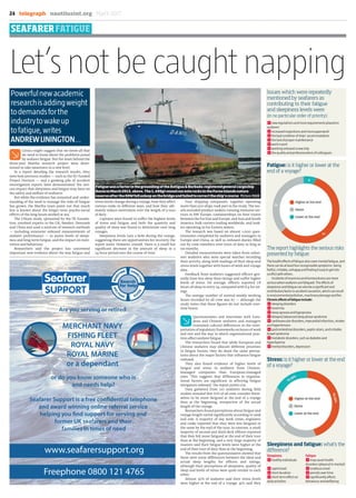 F
Cynics might suggest that we know all that
we need to know about the problems posed
by seafarer fatigue. But the team behind the
three-year Martha research project were deter-
mined to take awareness to a new level.
In a report detailing the research results, they
note how previous studies — such as the EU-funded
Project Horizon — and a growing pile of accident
investigation reports have demonstrated ‘the seri-
ous impact that sleepiness and fatigue may have on
the safety and welfare of seafarers’.
But while the evidence has mounted and under-
standing of the need to manage the risks of fatigue
has grown, the Martha team point out that much
less is known about the longer term psycho-social
effects of the long hours worked at sea.
The US$3m study, sponsored by the TK Founda-
tion, involved experts in the UK, Sweden, Denmark
and China and used a mixture of research methods
— including extensive onboard measurements of
seafarer performance — to assess levels of sleepi-
ness and long-term fatigue, and the impact on moti-
vation and behaviour.
Researchers said the project has uncovered
important new evidence about the way fatigue and
stress levels change during a voyage, how they affect
various ranks in different ways, and how they ulti-
mately reduce motivation over the length of a tour
of duty.
Captains were found to suffer the highest levels
of stress and fatigue, and both the quantity and
quality of sleep was found to deteriorate over long
voyages.
Sleepiness levels vary a little during the voyage,
suggesting there are opportunities for recovery, the
report notes. However, overall, ‘there is a small but
signiﬁcant decrease in the amount of sleep in a
24-hour period over the course of time’.
Four shipping companies, together operating
more than 500 ships, took part in the study. The ves-
sels included product tankers running intensive ser-
vices in NW Europe, containerships on liner routes
between the Far East and Europe, and Asia and South
America, bulk carriers trading worldwide, and tank-
ers operating in Far Eastern waters.
The research was based on almost 1,000 ques-
tionnaires completed by seafarers and managers in
Europe and China, as well as onboard diaries ﬁlled
out by crew members over tours of duty as long as
six months.
Detailed measurements were taken from volun-
teer seafarers who wore special watches recording
their activity, along with readings of their sleep and
stress levels together with hours of work and voyage
data.
Feedback from seafarers suggested ofﬁcers gen-
erally have less sleep than ratings and suffer higher
levels of stress. On average, ofﬁcers reported 7.8
hours of sleep in every 24, compared with 8.4 for rat-
ings.
The average number of normal weekly working
hours recorded by all crew was 67 — although the
study notes that these ﬁgures do not include over-
time hours.
F
Questionnaires and interviews with Euro-
pean and Chinese seafarers and managers
examined cultural differences in the inter-
pretationofregulatoryframeworksonhoursofwork
and rest and the way in which organisational prac-
ticesaffectseafarerfatigue.
The researchers found that while European and
Chinese seafarers may allocate different priorities
to fatigue factors, they do share the same percep-
tions about the major factors that inﬂuence fatigue
onboard.
They also found evidence of higher levels of
fatigue and stress in seafarers from Chinese-
managed companies than European-managed
ones. ‘This suggests that differences in organisa-
tional factors are signiﬁcant in affecting fatigue
mitigation onboard,’ the report points out.
Data gathered from 110 seafarers during ﬁeld
studies revealed that 61% of all crew consider them-
selves to be more fatigued at the end of a voyage
than at the beginning, irrespective of the actual
length of the voyage.
Researchers found perceptions about fatigue and
voyage length varied signiﬁcantly according to rank
and role. A majority of day work crews, engineers
and cooks reported that they were less fatigued or
the same by the end of the tour. In contrast, a small
majority of second and third deck ofﬁcers reported
that they felt more fatigued at the end of their tour
than at the beginning, and a very large majority of
masters said their fatigue levels were higher at the
end of their tour of duty than at the beginning.
The results from the questionnaires showed that
there were some differences between the ideal and
actual sleep lengths for ofﬁcers and ratings,
although their perceptions of sleepiness, quality of
sleep and levels of stress were quite similar to each
other.
Almost 50% of seafarers said their stress levels
were higher at the end of a voyage, 41% said they
SEAFARERFATIGUE
24 | telegraph | nautilusint.org | March 2017
www.seafarersupport.org
Freephone 0800 121 4765
Are you serving or retired
MERCHANT NAVY
FISHING FLEET
ROYAL NAVY
ROYAL MARINE
or a dependant
or do you know someone who is
and needs help?
Seafarer Support is a free confidential telephone
and award winning online referral service
helping you find support for serving and
former UK seafarers and their
families in times of need
Let’snotbecaughtnapping
Powerfulnewacademic
researchisaddingweight
todemandsforthe
industrytowakeup
tofatigue,writes
ANDREWLININGTON…
Sleepiness and fatigue: what’s the
difference?
Stress: is it higher or lower at the end
of a voyage?
Issues which were repeatedly
mentioned by seafarers as
contributing to their fatigue
and sleepiness levels were
(in no particular order of priority):
znewregulationsandmorerequirementsplacedon
seafarers
zincreasedinspectionsandmorepaperwork
zthebadconditionofships’accommodation
zthelackofpropermaintenance
zworkinport
zworkingonboardanewship
zthequalityandprofessionalismofcolleagues
Sleepiness Fatigue
zhealthyindividuals zmaycausehealth
disorders(physical&mental)
zrapidonset zinsidiousonset
zshortduration zpersistsovertime
zshort-termeffecton zsignificantlyaffects
dailyactivities behaviourandwellbeing
Fatigue: is it higher or lower at the
end of a voyage?
The report highlights the serious risks
presented by fatigue:
Thehealtheffectsoffatiguealsocovermentalfatigue,and
therecanbeatleastfourrecognisablesymptoms:being
fretful,irritable,unhappyandfindingiteasytogetinto
conflictwithothers.
Incidentsofinsomniaandhomesicknessaremore
seriouswhenseafarersarefatigued.Theeffectsof
sleepinessandfatiguecanalsobeasignificantand
contributoryfactorinaccidentcausation,whichcanresult
inenvironmentalpollution,machinerydamageandfire.
Chroniceffectsoffatigueinclude:
zsleepingdisorders
zinsomnia
zsleepapnoeaandhypopnoea
zdelayed/advancedsleepphasesyndrome
zcardiovasculardisorders,myocardialinfarction,strokes
andhypertension
zgastrointestinaldisorders,pepticulcers,andirritable
bowelsyndrome
zmetabolicdisorders,suchasdiabetesand
hyperlipemia
zmentaldisorders,depression
FatiguewasafactorinthegroundingoftheAntigua&Barbuda-registeredgeneralcargoship
DanioinMarch2013,above.The1,499gtvesselranontorocksintheFarneIslandsnature
reserveaftertheOOWfellasleeponthebridgeandfailedtocorrecttheship’scourse Picture:MAIB
24-25_martha_SR edit.indd 24 15/02/2017 15:31
 