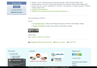 Área de usuario
Acceder
¿No estás registrado?
Regístrate hoy mismo
Palabras clave:
juego infancia desarrollo psicológico
Barajas, C. (coord.). Perspectivas sobre el desarrollo psicológico. Ediciones Pirámide. Madrid, 2007.
González Cuenca, A. M. (coord.). Psicología del desarrollo: teoría y prácticas. Ediciones Aljibe. Málaga, 2006.
Trianes Torres M.V. (coord.). Psicología de la educación y del desarrollo en contextos escolares. Ediciones
Pirámides. Madrid, 2004.
Fundación Crecer Jugando
CREENA. Centro de Recursos de Educación Especial de Navarra
Fecha de publicación: 28-09-2011
Autor/es:
Mª Jesús Díaz Aguilar . Profesora de Pedagogía Terapéutica. CEIP Pintor Denis Belgrano. Málaga
Alfonsa Lora Espinosa. Pediatra. Centro de Salud “Puerta Blanca”. Málaga
Compartir Versión para impresión Enviar a un amigo Versión PDF
En la web
Divulga la Web:
1. Cartel-recortable
2. Cartel con bidi
3. Cartel-recortable Salud
Joven
4. Etiquetas Familia y Salud
5. Etiquetas Salud Joven
6. Carta Recurso Educativo
Premios Síguenos en
Copyright AEPAp
Aviso legal y responsabilidad
Autores
Contacto
Convertido de web en PDF a http://www.htmlapdf.com con el api html a pdf
 