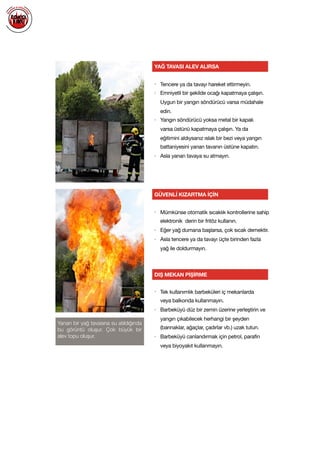  
Yanan bir yağ tavasına su atıldığında
bu görüntü oluşur. Çok büyük bir
alev topu oluşur.
YAĞ TAVASI ALEV ALIRSA
GÜVENLİ KIZARTMA İÇİN
DIŞ MEKAN PİŞİRME
• Tencere ya da tavayı hareket ettirmeyin. 

• Emniyetli bir şekilde ocağı kapatmaya çalışın.
Uygun bir yangın söndürücü varsa müdahale
edin. 

• Yangın söndürücü yoksa metal bir kapak
varsa üstünü kapatmaya çalışın. Ya da
eğitimini aldıysanız ıslak bir bezi veya yangın
battaniyesini yanan tavanın üstüne kapatın. 

• Asla yanan tavaya su atmayın.

• Mümkünse otomatik sıcaklık kontrollerine sahip
elektronik derin bir fritöz kullanın.

• Eğer yağ dumana başlarsa, çok sıcak demektir.

• Asla tencere ya da tavayı üçte birinden fazla
yağ ile doldurmayın.

• Tek kullanımlık barbeküleri iç mekanlarda
veya balkonda kullanmayın. 

• Barbeküyü düz bir zemin üzerine yerleştirin ve
yangın çıkabilecek herhangi bir şeyden
(barınaklar, ağaçlar, çadırlar vb.) uzak tutun.

• Barbeküyü canlandırmak için petrol, parafin
veya biyoyakıt kullanmayın.

 