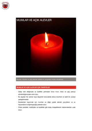  
MUMLAR VE AÇIK ALEVLER
Mumlar, tütsüler ve yağ yakıcılar sıklıkla ev yangınlara neden olmaktadır.
• Odayı terk ettiğinizde ve özellikle yatmadan önce mum, tütsü ve yağ yakıcıyı
söndürdüğünüzden emin olun. 

• Bu eşyalar her zaman ısıya dayanıklı tutucularda sıkıca tutulmalı ve sabit bir yüzeye
yerleştirilmelidir.

• Kazalardan kaçınmak için mumları ve diğer çıplak alevleri çocukların ve ev
hayvanlarının erişemeyeceği yerlerde tutun. 

• Onları perdeler, mobilyalar ve kıyafetler gibi kolay tutaşabilecek malzemelerden uzak
tutun.

MUMLAR VE AÇIK ALEVLER İÇİN TAVSİYELER
 