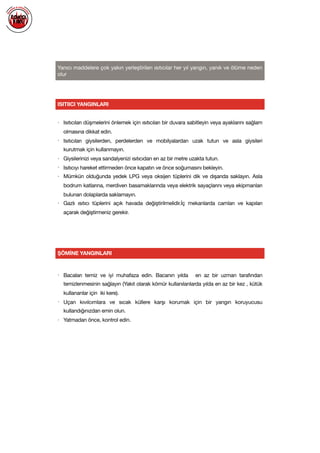 
Yanıcı maddelere çok yakın yerleştirilen ısıtıcılar her yıl yangın, yanık ve ölüme neden
olur

• Isıtıcıları düşmelerini önlemek için ısıtıcıları bir duvara sabitleyin veya ayaklarını sağlam
olmasına dikkat edin. 

• Isıtıcıları giysilerden, perdelerden ve mobilyalardan uzak tutun ve asla giysileri
kurutmak için kullanmayın.

• Giysilerinizi veya sandalyenizi ısıtıcıdan en az bir metre uzakta tutun.

• Isıtıcıyı hareket ettirmeden önce kapatın ve önce soğumasını bekleyin.

• Mümkün olduğunda yedek LPG veya oksijen tüplerini dik ve dışarıda saklayın. Asla
bodrum katlarına, merdiven basamaklarında veya elektrik sayaçlarını veya ekipmanları
bulunan dolaplarda saklamayın.

• Gazlı ısıtıcı tüplerini açık havada değiştirilmelidir.İç mekanlarda camları ve kapıları
açarak değiştirmeniz gerekir.

ISITIICI YANGINLARI
ŞÖMİNE YANGINLARI
• Bacaları temiz ve iyi muhafaza edin. Bacanın yılda en az bir uzman tarafından
temizlenmesinin sağlayın (Yakıt olarak kömür kullanılanlarda yılda en az bir kez , kütük
kullananlar için iki kere).

• Uçan kıvılcımlara ve sıcak küllere karşı korumak için bir yangın koruyucusu
kullandığınızdan emin olun. 

• Yatmadan önce, kontrol edin.

 