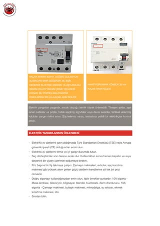  
• Elektrikli ev aletlerini satın aldığınızda Türk Standartları Enstitüsü (TSE) veya Avrupa
güvenlik işareti (CE) olduğundan emin olun.

• Elektrikli ev aletlerini temiz ve iyi çalışır durumda tutun.

• Saç düzleştiriciler son derece sıcak olur. Kullandıktan sonra hemen kapatın ve ısıya
dayanıklı bir yüzey üzerinde soğumaya bırakın.

• Priz başına bir ﬁş takmaya çalışın. Çamaşır makineleri, ısıtıcılar, saç kurutma
makinesi gibi yüksek akım çeken güçlü aletlerin kendilerine ait tek bir prizi
olmalıdır.

• Doğru sigortayı kullandığınızdan emin olun, tipik örnekler şunlardır: 10A sigorta -
Masa lambası, televizyon, bilgisayar, blender, buzdolabı, derin dondurucu. 16A
sigorta - Çamaşır makinesi, bulaşık makinesi, mikrodalga, su ısıtıcısı, ekmek
kızartma makinesi, ütü.

• Sınırları bilin.

ELEKTRİK YANGINLARININ ÖNLENMESİ
Elektrik yangınları yaygındır, ancak birçoğu teknik olarak önlenebilir. Titreşen ışıklar, aşırı
ısınan kablolar ve prizler, hatalı seçilmiş sigortalar veya devre kesiciler, tehlikeli eklenmiş
kablolar yangın riskini artırır. Şüpheleriniz varsa, tesisatınızı yetkili bir elektrikçiye kontrol
ettirin.
KAÇAK AKIMIN 300mA DEĞERİ, İZOLASYON
AÇISINDAN SINIR DEĞERDİR. BU EŞİK
DEĞERDE ELEKTRİK ARKININ OLUŞTURDUĞU
ISIDAN DOLAYI YANGIN ÇIKME TEHLİKESİ
DOĞAR. BU YÜZDEN ANA DAĞITIM
PANOLARINA 300 mA KAÇAK AKIM RÖLESİ
HAYAT KORUMAYA YÖNELİK 30 mA
KAÇAK AKIM RÖLESİ
 