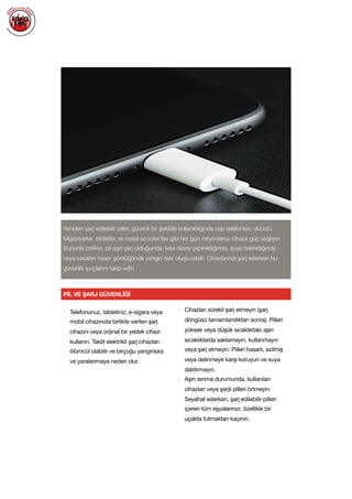  
PİL VE ŞARJ GÜVENLİĞİ
Yeniden şarj edilebilir piller, güvenli bir şekilde kullanıldığında cep telefonları, dizüstü
bilgisayarlar, tabletler ve mobil scooter'ları gibi her gün milyonlarca cihaza güç sağlıyor.
Bununla birlikte, pil aşırı şarj olduğunda, kısa devre yaptırıldığında, suya batırıldığında
veya kasaları hasar gördüğünde yangın riski oluşturabilir. Cihazlarınızı şarj ederken bu
güvenlik ipuçlarını takip edin
• Telefonunuz, tabletiniz, e-sigara veya
mobil cihazınızla birlikte verilen şarj
cihazını veya orijinal bir yedek cihazı
kullanın. Taklit elektrikli şarj cihazları
ölümcül olabilir ve birçoğu yangınlara
ve yaralanmaya neden olur. 

• Cihazları sürekli şarj etmeyin (şarj
döngüsü tamamlandıktan sonra). Pilleri
yüksek veya düşük sıcaklıktaki aşırı
sıcaklıklarda saklamayın, kullanmayın
veya şarj etmeyin. Pilleri hasarlı, ezilmiş
veya delinmeye karşı koruyun ve suya
daldırmayın.

• Aşırı ısınma durumunda, kullanılan
cihazları veya şarjlı pilleri örtmeyin.
Seyahat ederken, şarj edilebilir pilleri
içeren tüm eşyalarınızı, özellikle bir
uçakta tutmaktan kaçının.

 