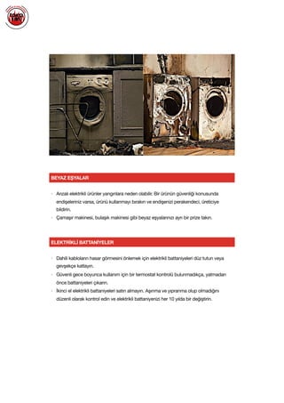  
BEYAZ EŞYALAR
ELEKTRİKLİ BATTANİYELER
• Dahili kabloların hasar görmesini önlemek için elektrikli battaniyeleri düz tutun veya
gevşekçe katlayın.

• Güvenli gece boyunca kullanım için bir termostat kontrolü bulunmadıkça, yatmadan
önce battaniyeleri çıkarın.

• İkinci el elektrikli battaniyeleri satın almayın. Aşınma ve yıpranma olup olmadığını
düzenli olarak kontrol edin ve elektrikli battaniyenizi her 10 yılda bir değiştirin.

• Arızalı elektrikli ürünler yangınlara neden olabilir. Bir ürünün güvenliği konusunda
endişeleriniz varsa, ürünü kullanmayı bırakın ve endişenizi perakendeci, üreticiye
bildirin. 

• Çamaşır makinesi, bulaşık makinesi gibi beyaz eşyalarınızı ayrı bir prize takın.

 