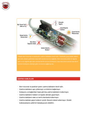  
Yüksek akım korumalı ve parafudrlu uzatma kablolarını tercih edin. Parafudrlu grup prizler yıldırım
gibi anlık yüksek gerilimlere karşı belli oranda koruma sağlarlar. Akım korumalı prizler bir sigorta
içerir ve bu sigorta aşırı akım anında termik koruma fonksiyonu veya kısa devre anında kısa devre
koruma fonksiyonu devreye girer ve koruma sağlamış olur.
UZATMA KABLOLARI
• Akım korumalı ve parafudr içeren uzatma kablolarını tercih edin.

• Uzatma kablolarını aşırı yüklemeyin ve birbirine bağlamayın.

• İzolasyonu ve bağlantıları hasar görmüş uzatma kablolarını kullanmayın.

• Uzatma kablolarını halıların ve kapıları altından geçirmeyin.

• Uzatma kablolarını ıslak ve nemli ortamlarda kullanmayın.

• Uzatma kabloları geçici kullanım içindir. Devamlı olarak kullanmayın. Sürekli
kullanacaksanız yetkili bir tesisatçıya priz eklettirin.

 