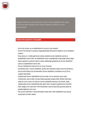  
Yangınları önlemek her zaman daha ekonomiktir. Yangın dedektörleri olası yangın
durumunda sizlere önceden haber vererek müdahale ve tahliye için zaman
kazandıracaktır.
DEDEKTÖR SEÇİMİ VE YERLEŞİMİ
• Konut tipi duman ve ısı dedektörlerinin kurulumu çok kolaydır.

• Evinizin her katında ve yangının başlayabileceği herhangi bir odada en az bir dedektör
kullanın.

• Duş, banyo ve mutfak gibi buhar üreten yerlerde duman dedektörü yerine ısı
dedektörlerini tercih edin. Isı dedektörleri ortam sıcaklığındaki artışa bağlı olarak çalışır.

• Egzoz gazlarının yanlış bir alarma neden olabileceği garajlarda da duman dedektörü
yerine ısı dedektörlerini tercih edin.

• Duman dedektörünü takmak için en iyi yer, tavandır.

• Lambalara yakın duman dedektörü, lamba ısısı nedeniyle oluşan hava konveksiyonu
sonucunda kolayca toz ile kirlenebilir. Duman dedektörü, lambaların en az 30 cm
uzağına takılmalıdır.

• Uygulamada duman dedektörleri oturma odası, hol ve sahanlık, tavan arası
merdivenleri, arka mutfak ve/veya bitişik garaj gibi odalara takılır. Birden fazla kata
sahip bir eviniz varsa, her kata bir duman dedektörü takmak iyi bir fikirdir. Yatak
odalarındaki duman dedektörlerinden gelen alarm sinyalini duyabilmeniz önemlidir.

• Satın aldığınız tüm alarmların TSE Standartları veya Avrupa (CE) güvenlik işareti ile
işaretlendiğinden emin olun.

• Her zaman üreticilerin montaj talimatlarını takip edin. Kötü dedektörler çok sayıda
yanlış alarma neden olabilir.

 