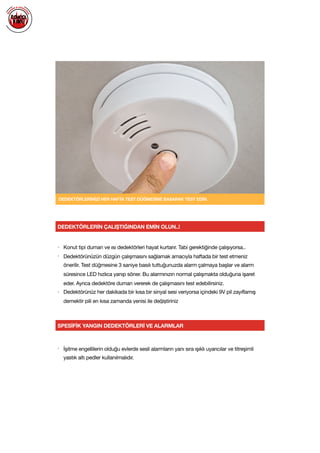  
DEDEKTÖRLERİNİZİ HER HAFTA TEST DÜĞMESİNE BASARAK TEST EDİN.
SPESİFİK YANGIN DEDEKTÖRLERİ VE ALARMLAR
• İşitme engellilerin olduğu evlerde sesli alarmların yanı sıra ışıklı uyarıcılar ve titreşimli
yastık altı pedler kullanılmalıdır.

DEDEKTÖRLERİN ÇALIŞTIĞINDAN EMİN OLUN..!
• Konut tipi duman ve ısı dedektörleri hayat kurtarır. Tabi gerektiğinde çalışıyorsa..

• Dedektörünüzün düzgün çalışmasını sağlamak amacıyla haftada bir test etmeniz
önerilir. Test düğmesine 3 saniye basılı tuttuğunuzda alarm çalmaya başlar ve alarm
süresince LED hızlıca yanıp söner. Bu alarmınızın normal çalışmakta olduğuna işaret
eder. Ayrıca dedektöre duman vererek de çalışmasını test edebilirsiniz.

• Dedektörünüz her dakikada bir kısa bir sinyal sesi veriyorsa içindeki 9V pil zayıflamış
demektir pili en kısa zamanda yenisi ile değiştiriniz

 