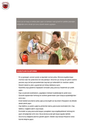  
Eviniz için bir kaçış ve tahliye planı yapın ve herkesin nasıl güvenli bir şekilde çıkacağını
bildiğinden emin olmak için bunu düzenli olarak uygulayın.
KAÇIŞ PLANI OLUŞTURMA
• En iyi güzergah, evinizin içinde ve dışındaki normal yoldur. Birincisi engellenmişse
mümkün olan her yerde ikinci bir rota planlayın. İkincil bir yol, komşu bir çatının üzerine
pencere veya üst kat pencerelerinden kaçmak için katlanabilir bir merdiven olabilir.

• Düzenli olarak bu planı uygulamak için birkaç dakikanızı ayırın. 

• Karanlıkta veya gözleriniz kapalıyken evinizden çıkış yolunuzu hissetmek için pratik
yapın.

• Kapı ve pencere anahtarlarını, yaşadığınız herkesin bulabileceği bir yerde tutun.

• Güvenlik kapılarından herhangi bir anahtar gerekmeden içten kolayca açılabildiğinden
emin olun. 

• Evde hareket sorunlarına sahip yaşlı ya da engelli var ise,onların ihtiyaçlarını da dikkate
alarak planla yapın.

• Cep telefonu ve yardım çağırma yöntemleri daima yakınınızda tutulmalıdır (örn. Cep
telefonu / bağlantı alarmı veya kolye). 

• Evinizdeki ve çıkış yolunuzda kaçışını yavaşlatan veya engelleyebilecek herhangi bir
şeyin olmadığından emin olun. Buna dondurucular gibi beyaz eşyalar dahildir.

• Durumunuz değişirse planınızı gözden geçirin. Destek veya tavsiye ihtiyacınız varsa
bizimle iletişime geçin.

 