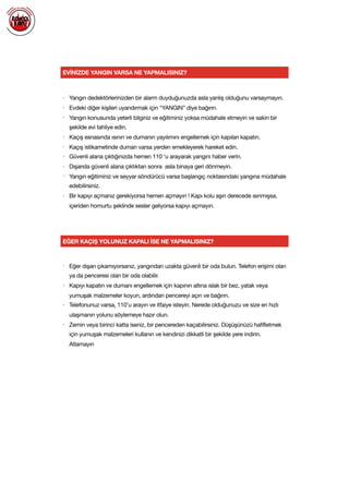 EVİNİZDE YANGIN VARSA NE YAPMALISINIZ?
• Yangın dedektörlerinizden bir alarm duyduğunuzda asla yanlış olduğunu varsaymayın.

• Evdeki diğer kişileri uyandırmak için “YANGIN” diye bağırın.

• Yangın konusunda yeterli bilginiz ve eğitiminiz yoksa müdahale etmeyin ve sakin bir
şekilde evi tahliye edin.

• Kaçış esnasında ısının ve dumanın yayılımını engellemek için kapıları kapatın.

• Kaçış istikametinde duman varsa yerden emekleyerek hareket edin.

• Güvenli alana çıktığınızda hemen 110 ‘u arayarak yangını haber verin.

• Dışarıda güvenli alana çıktıktan sonra asla binaya geri dönmeyin.

• Yangın eğitiminiz ve seyyar söndürücü varsa başlangıç noktasındaki yangına müdahale
edebilirsiniz.

• Bir kapıyı açmanız gerekiyorsa hemen açmayın ! Kapı kolu aşırı derecede ısınmışsa,
içeriden homurtu şeklinde sesler geliyorsa kapıyı açmayın.

EĞER KAÇIŞ YOLUNUZ KAPALI İSE NE YAPMALISINIZ?
• Eğer dışarı çıkamıyorsanız, yangından uzakta güvenli bir oda bulun. Telefon erişimi olan
ya da penceresi olan bir oda olabilir.

• Kapıyı kapatın ve dumanı engellemek için kapının altına ıslak bir bez, yatak veya
yumuşak malzemeler koyun, ardından pencereyi açın ve bağırın.

• Telefonunuz varsa, 110'u arayın ve itfaiye isteyin. Nerede olduğunuzu ve size en hızlı
ulaşmanın yolunu söylemeye hazır olun.

• Zemin veya birinci katta iseniz, bir pencereden kaçabilirsiniz. Düşüşünüzü hafifletmek
için yumuşak malzemeleri kullanın ve kendinizi dikkatli bir şekilde yere indirin.
Atlamayın

 