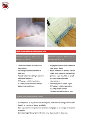  
APARTMANDA BİR YANGIN DURUMUNDA
Dairenizde yangın veya duman varsa ve
kaçış yolunuz açık ise;
Dairenizde yangın veya duman varsa ve
kaçış yolunuz kapalı ise;
• Dairenizdeki herkesi dışarı çıkarın ve
kapıyı kapatın.

• Sakin bir şekilde binayı terk edin ve
sakin olun.

• Asansör kullanmayın. (Yangın asansörü
varsa kullanabilirsiniz!)

• 110’u arayın, evinizin hangi katının
bulunduğuna dair evinizin numarasını
da içeren adresinizi verin.

• İtfaiye gelene kadar dairenizde kalmak
daha güvenli olabilir.

• Yangın merkezine ve dumana uzak bir
odada kapıyı kapatın ve dumanın içeri
girmesine engel olun. Islak bir çarşaf
ya da yumuşak malzemeleri
kullanabilirsiniz.

• Pencereye gidin ve yardım çağırın.

• 110’u arayın, evinizin hangi katının
bulunduğuna dair evinizin
numarasında içeren adresinizi verin.

Binadaki diğer dairelerde yangın çıkarsa;
• Evinizdeyseniz, ısı veya duman sizi etkilemiyorsa, orada kalmak daha güvenli olacaktır.

• Asansör ve merdivenler duman ile dolabilir.

• Daire kapısından duman girmemesi için etrafını ıslak çarşaf ya da yumuşak bir malzeme
ile kapatın.

• Dairenizden açılan bir yangın merdiveniniz varsa dışarı güvenli bir alana çıkın.

 