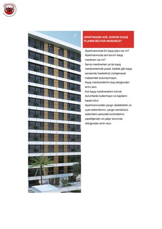  
APARTMANIN ACİL DURUM KAÇIŞ
PLANINI BİLİYOR MUSUNUZ?
• Apartmanınızda bir kaçış planı var mı?

• Apartmanınızda acil durum kaçış
merdiveni var mı?

• Servis merdivenleri ya da kaçış
merdivenlerinde puset, bisiklet gibi kaçış
esnasında hareketinizi zorlaştıracak
malzemeler bulundurmayın.

• Kaçış merdivenlerinin boş olduğundan
emin olun.

• Acil kaçış merdivenlerini normal
durumlarda kullanmayın ve kapılarını
kapalı tutun.

• Apartmanınızdaki yangın dedektörleri ve
uyarı sistemlerinin, yangın söndürücü
sistemlerin periyodik kontrollerinin
yapıldığından ve çalışır durumda
olduğundan emin olun.

 