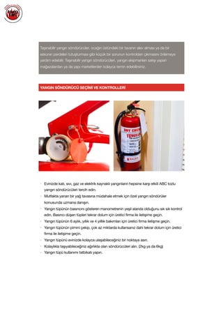  
Taşınabilir yangın söndürücüler, ocağın üstündeki bir tavanın alev alması ya da bir
ısıtıcının perdeleri tutuşturması gibi küçük bir sorunun kontrolden çıkmasını önlemeye
yardım edebilir. Taşınabilir yangın söndürücüleri, yangın ekipmanları satışı yapan
mağazalardan ya da yapı marketlerden kolayca temin edebilirsiniz.
YANGIN SÖNDÜRÜCÜ SEÇİMİ VE KONTROLLERİ
• Evinizde katı, sıvı, gaz ve elektrik kaynaklı yangınların hepsine karşı etkili ABC tozlu
yangın söndürücüleri tercih edin.

• Mutfakta yanan bir yağ tavasına müdahale etmek için özel yangın söndürüler
konusunda uzmana danışın.

• Yangın tüpünün basıncını gösteren manometrenin yeşil alanda olduğunu sık sık kontrol
edin. Basıncı düşen tüpleri tekrar dolum için üretici firma ile iletişime geçin.

• Yangın tüpünün 6 aylık, yıllık ve 4 yılllık bakımları için üretici firma iletişme geçin.

• Yangın tüpünün pimini çekip, çok az miktarda kullansanız dahi tekrar dolum için üretici
firma ile iletişime geçin.

• Yangın tüpünü evinizde kolayca ulaşabileceğiniz bir noktaya asın.

• Kolaylıkla taşıyabileceğiniz ağırlıkta olan söndürücüleri alın. (2kg ya da 6kg)

• Yangın tüpü kullanımı tatbikatı yapın.

 