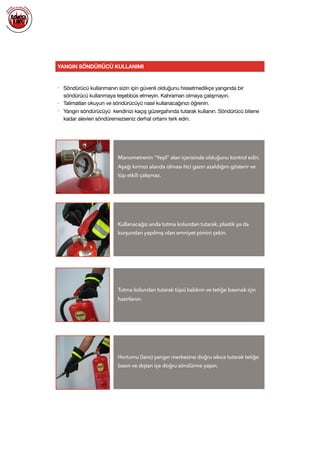  
YANGIN SÖNDÜRÜCÜ KULLANIMI
• Söndürücü kullanmanın sizin için güvenli olduğunu hissetmedikçe yangında bir
söndürücü kullanmaya teşebbüs etmeyin. Kahraman olmaya çalışmayın.

• Talimatları okuyun ve söndürücüyü nasıl kullanacağınızı öğrenin.

• Yangın söndürücüyü kendinizi kaçış güzergahında tutarak kullanın. Söndürücü bitene
kadar alevleri söndüremezseniz derhal ortamı terk edin.

Manometrenin “Yeşil” alan içerisinde olduğunu kontrol edin.
Aşağı kırmızı alanda olması itici gazın azaldığını gösterir ve
tüp etkili çalışmaz.
Kullanacağız anda tutma kolundan tutarak, plastik ya da
kurşundan yapılmış olan emniyet pimini çekin.
Tutma kolundan tutarak tüpü kaldırın ve tetiğe basmak için
hazırlanın.
Hortumu (lans) yangın merkezine doğru sıkıca tutarak tetiğe
basın ve dıştan içe doğru söndürme yapın.
 