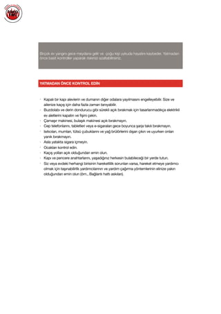  
Birçok ev yangını gece meydana gelir ve çoğu kişi uykuda hayatını kaybeder. Yatmadan
önce basit kontroller yaparak riskinizi azaltabilirsiniz.
YATMADAN ÖNCE KONTROL EDİN
• Kapalı bir kapı alevlerin ve dumanın diğer odalara yayılmasını engelleyebilir. Size ve
ailenize kaçış için daha fazla zaman tanıyabilir.

• Buzdolabı ve derin dondurucu gibi sürekli açık bırakmak için tasarlanmadıkça elektrikli
ev aletlerini kapatın ve fişini çekin.

• Çamaşır makinesi, bulaşık makinesi açık bırakmayın.

• Cep telefonlarını, tabletleri veya e-sigaraları gece boyunca şarja takılı bırakmayın.

• Isıtıcıları, mumları, tütsü çubuklarını ve yağ brülörlerini dışarı çıkın ve uyurken onları
yanık bırakmayın.

• Asla yatakta sigara içmeyin. 

• Ocakları kontrol edin.

• Kaçış yolları açık olduğundan emin olun.

• Kapı ve pencere anahtarlarını, yaşadığınız herkesin bulabileceği bir yerde tutun.

• Siz veya evdeki herhangi birisinin hareketlilik sorunları varsa, hareket etmeye yardımcı
olmak için taşınabilirlik yardımcılarının ve yardım çağırma yöntemlerinin elinize yakın
olduğundan emin olun (örn., Bağlantı hattı askıları).

 