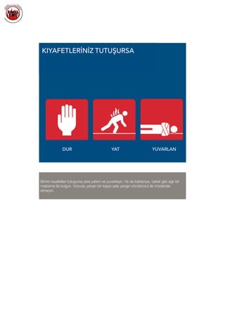  
KIYAFETLERİNİZ TUTUŞURSA
DUR YAT YUVARLAN
Birinin kıyafetleri tutuşursa yere yatırın ve yuvarlayın. Ya da battaniye, ceket gibi ağır bir
malzeme ile boğun. Vücudu yanan bir kişiye asla yangın söndürücü ile müdahale
etmeyin.
 