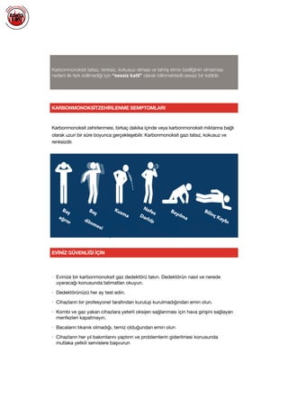  
Karbonmonoksit tatsız, renksiz, kokusuz olması ve tahriş etme özelliğinin olmaması
nedeni ile fark edilmediği için “sessiz katil” olarak bilinmektedir.sessiz bir katildir.
KARBONMONOKSİTZEHİRLENME SEMPTOMLARI
Karbonmonoksit zehirlenmesi, birkaç dakika içinde veya karbonmonoksit miktarına bağlı
olarak uzun bir süre boyunca gerçekleşebilir. Karbonmonoksit gazı tatsız, kokusuz ve
renksizdir.

Baş
ağrısı
Baş
dönmesi
Kusma
Nefes
Darlığı
Bayılma
Bilinç Kaybı
EVİNİZ GÜVENLİĞİ İÇİN
• Evinize bir karbonmonoksit gaz dedektörü takın. Dedektörün nasıl ve nerede
uyaracağı konusunda talimatları okuyun.

• Dedektörünüzü her ay test edin.

• Cihazların bir profesyonel tarafından kurulup kurulmadığından emin olun. 

• Kombi ve gaz yakan cihazlara yeterli oksijen sağlanması için hava girişini sağlayan
menfezleri kapatmayın. 

• Bacaların tıkanık olmadığı, temiz olduğundan emin olun

• Cihazların her yıl bakımlarını yaptırın ve problemlerin giderilmesi konusunda
mutlaka yetkili servislere başvurun

 