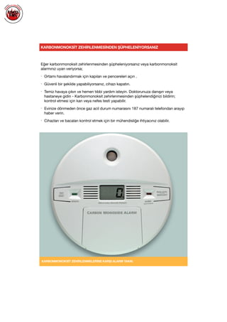  
KARBONMONOKSİT ZEHİRLENMESİNDEN ŞÜPHELENİYORSANIZ
Eğer karbonmonoksit zehirlenmesinden şüpheleniyorsanız veya karbonmonoksit
alarmınız uyarı veriyorsa;

• Ortamı havalandırmak için kapıları ve pencereleri açın .

• Güvenli bir şekilde yapabiliyorsanız, cihazı kapatın.

• Temiz havaya çıkın ve hemen tıbbi yardım isteyin. Doktorunuza danışın veya
hastaneye gidin - Karbonmonoksit zehirlenmesinden şüphelendiğinizi bildirin;
kontrol etmesi için kan veya nefes testi yapabilir.

• Evinize dönmeden önce gaz acil durum numarasını 187 numaralı telefondan arayıp
haber verin.

• Cihazları ve bacaları kontrol etmek için bir mühendisliğe ihtiyacınız olabilir.

KARBONMONOKSİT ZEHİRLENMELERİNE KARŞI ALARM TAKIN.
 
