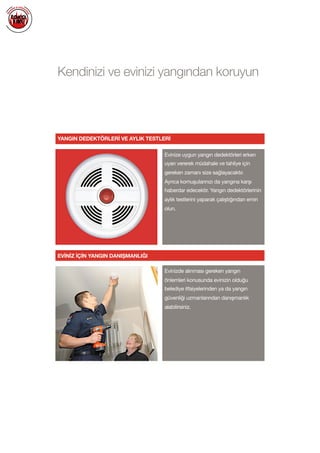  
Kendinizi ve evinizi yangından koruyun
YANGIN DEDEKTÖRLERİ VE AYLIK TESTLERİ
Evinize uygun yangın dedektörleri erken
uyarı vererek müdahale ve tahliye için
gereken zamanı size sağlayacaktır. 

Ayrıca komuşularınızı da yangına karşı
haberdar edecektir. Yangın dedektörlerinin
aylık testlerini yaparak çalıştığından emin
olun.

Evinizde alınması gereken yangın
önlemleri konusunda evinizin olduğu
belediye itfaiyelerinden ya da yangın
güvenliği uzmanlarından danışmanlık
alabilirsiniz.

EVİNİZ İÇİN YANGIN DANIŞMANLIĞI
 