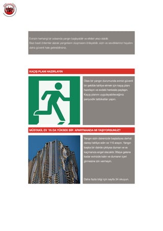  
Evinizin herhangi bir odasında yangın başlayabilir ve etkileri yıkıcı olabilir.
Bazı basit önlemler alarak yangınların oluşmasını önleyebilir, sizin ve sevdiklerinizi hayatını
daha güvenli hale getirebilirsiniz.
KAÇIŞ PLANI HAZIRLAYIN
MÜSTAKİL EV YA DA YÜKSEK BİR APARTMANDA MI YAŞIYORSUNUZ?
Olası bir yangın durumunda evinizi güvenli
bir şekilde tahliye etmek için kaçış planı
hazırlayın ve evdeki herkesle paylaşın.

Kaçış planını uygulayabileceğiniz
periyodik tatbikatlar yapın.

Yangın sizin dairenizde başladıysa derhal
daireyi tahliye edin ve 110 arayın. Yangın
başka bir dairde çıktıysa duman ve ısı
kaçmanıza engel olacaktır. İtfaiye gelene
kadar evinizde kalın ve dumanın içeri
girmesine izin vermeyin.

Daha fazla bilgi için sayfa 34 okuyun.

 
