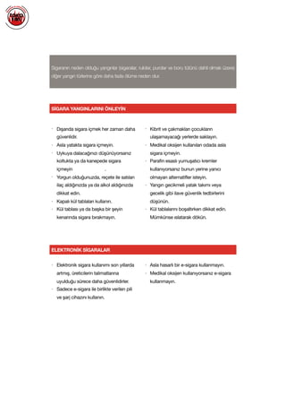  
Sigaranın neden olduğu yangınlar (sigaralar, rulolar, purolar ve boru tütünü dahil olmak üzere)
diğer yangın türlerine göre daha fazla ölüme neden olur.
SİGARA YANGINLARINI ÖNLEYİN
• Dışarıda sigara içmek her zaman daha
güvenlidir.

• Asla yatakta sigara içmeyin.

• Uykuya dalacağınızı düşünüyorsanız
koltukta ya da kanepede sigara
içmeyin .

• Yorgun olduğunuzda, reçete ile satılan
ilaç aldığınızda ya da alkol aldığınızda
dikkat edin.

• Kapalı kül tablaları kullanın. 

• Kül tablası ya da başka bir şeyin
kenarında sigara bırakmayın. 

• Kibrit ve çakmakları çocukların
ulaşamayacağı yerlerde saklayın.

• Medikal oksijen kullanılan odada asla
sigara içmeyin.

• Parafin esaslı yumuşatıcı kremler
kullanıyorsanız bunun yerine yanıcı
olmayan alternatifler isteyin.

• Yangın gecikmeli yatak takımı veya
gecelik gibi ilave güvenlik tedbirlerini
düşünün. 

• Kül tablalarını boşaltırken dikkat edin.
Mümkünse ıslatarak dökün.

ELEKTRONİK SİGARALAR
• Elektronik sigara kullanımı son yıllarda
artmış, üreticilerin talimatlarına
uyulduğu sürece daha güvenlidirler.

• Sadece e-sigara ile birlikte verilen pili
ve şarj cihazını kullanın.

• Asla hasarlı bir e-sigara kullanmayın.

• Medikal oksijen kullanıyorsanız e-sigara
kullanmayın.

 