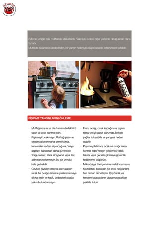  
Evlerde yangın riski mutfaktaki dikkatsizlik nedeniyle evdeki diğer yerlerde olduğundan daha
fazladır.
Mutfakta bulunan ısı dedektörleri, bir yangın nedeniyle oluşan sıcaklık artışını tespit edebilir.
PİŞİRME YANGINLARINI ÖNLEME
• Mutfağınıza ısı ya da duman dedektörü
takın ve aylık kontrol edin.

• Pişirmeyi bırakmayın.Mutfağı pişirme
sırasında bırakmanız gerekiyorsa,
tencereleri ısıdan alıp ocağı ve / veya
ızgarayı kapatmak daha güvenlidir.

• Yorgunsanız, alkol aldıysanız veya ilaç
aldıysanız pişirmeyin.Bu sizi uykulu
hale getirebilir.

• Gevşek giysiler kolayca alev alabilir -
sıcak bir ocağın üzerine yaslanmamaya
dikkat edin ve havlu ve bezleri ocağa
yakın bulundurmayın.

• Fırını, ocağı, ocak kapağını ve ızgara
temiz ve iyi çalışır durumda.Biriken
yağlar tutuşabilir ve yangına neden
olabilir.

• Pişirmeyi bitirince ocak ve ocağı tekrar
kontrol edin.Yangın gecikmeli yatak
takımı veya gecelik gibi ilave güvenlik
tedbirlerini düşünün. 

• Mikrodalga fırın içerisine metal koymayın.

• Mutfaktaki çocukları (ve evcil hayvanları)
her zaman denetleyin. Çaydanlık ve
tencere tutacaklarını ulaşamayacakları
şekilde tutun.

 